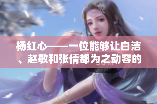 杨红心——一位能够让白洁、赵敏和张倩都为之动容的人物