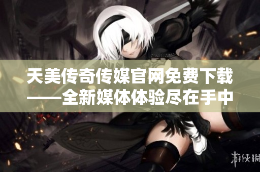 天美传奇传媒官网免费下载——全新媒体体验尽在手中