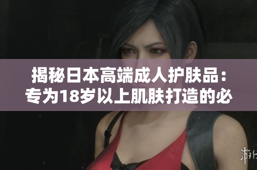 揭秘日本高端成人护肤品：专为18岁以上肌肤打造的必备选择