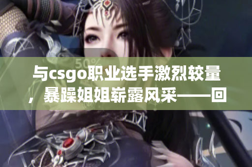 与csgo职业选手激烈较量，暴躁姐姐崭露风采——回顾她的经典瞬间