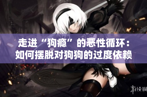 走进“狗瘾”的恶性循环：如何摆脱对狗狗的过度依赖？