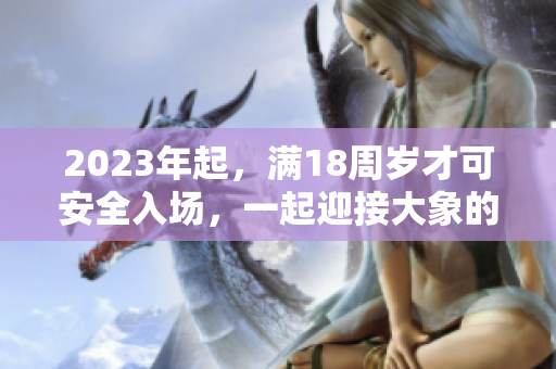 2023年起，满18周岁才可安全入场，一起迎接大象的到来!