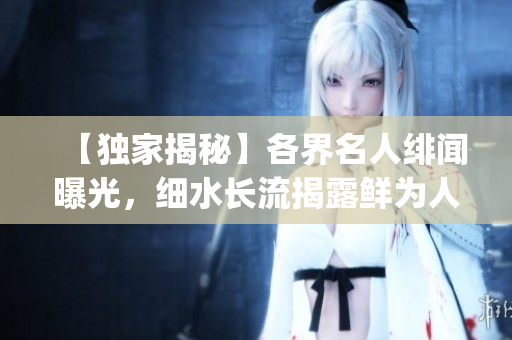 【独家揭秘】各界名人绯闻曝光，细水长流揭露鲜为人知的黑幕!(1)