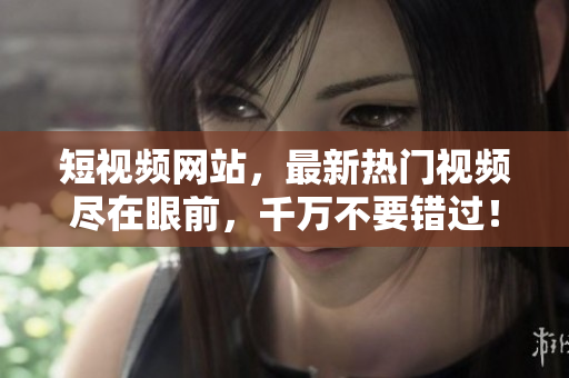 短视频网站，最新热门视频尽在眼前，千万不要错过！