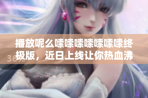 播放呢么嗦嗦嗦嗦嗦嗦嗦终极版，近日上线让你热血沸腾！