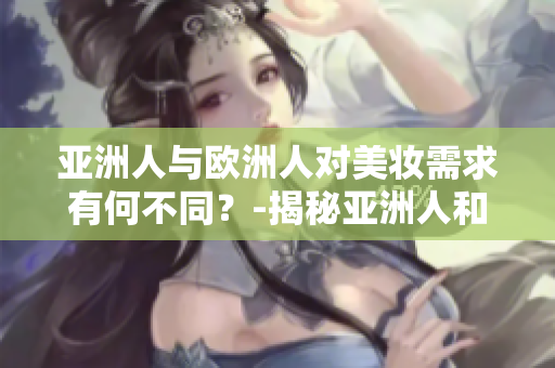 亚洲人与欧洲人对美妆需求有何不同？-揭秘亚洲人和欧洲人美妆区别
