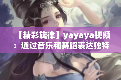 【精彩旋律】yayaya视频：通过音乐和舞蹈表达独特个性！