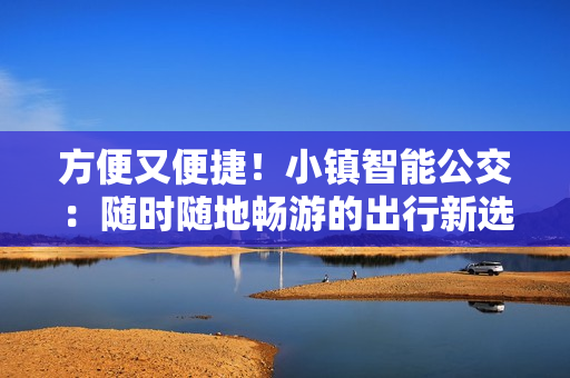 方便又便捷！小镇智能公交：随时随地畅游的出行新选择！