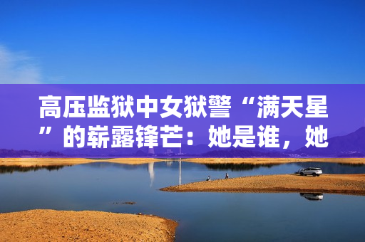 高压监狱中女狱警“满天星”的崭露锋芒：她是谁，她的故事是什么？