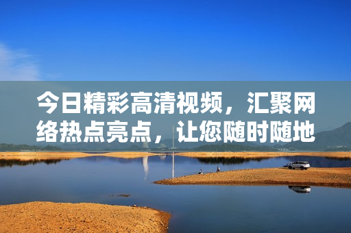 今日精彩高清视频，汇聚网络热点亮点，让您随时随地在线观看