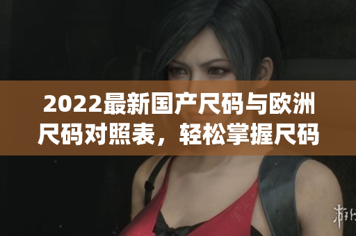 2022最新国产尺码与欧洲尺码对照表，轻松掌握尺码转换技巧(1)