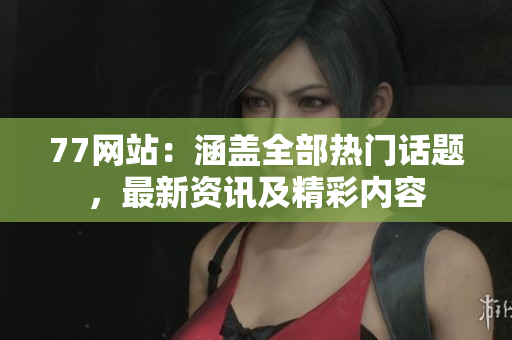 77网站：涵盖全部热门话题，最新资讯及精彩内容