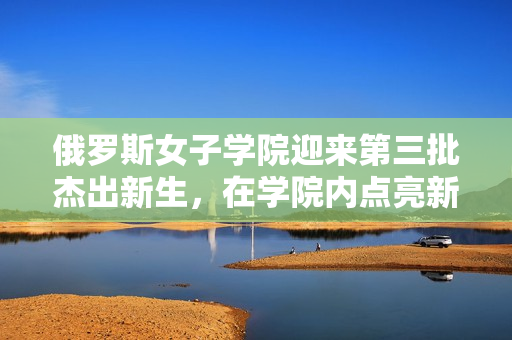 俄罗斯女子学院迎来第三批杰出新生，在学院内点亮新的希望之星