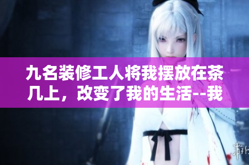 九名装修工人将我摆放在茶几上，改变了我的生活--我的故事