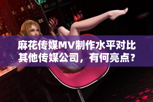 麻花传媒MV制作水平对比其他传媒公司，有何亮点？