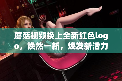 蘑菇视频换上全新红色logo，焕然一新，焕发新活力