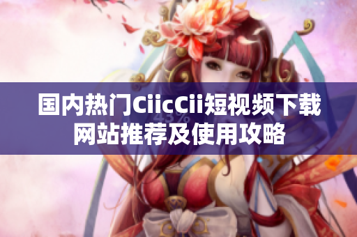 国内热门CiicCii短视频下载网站推荐及使用攻略