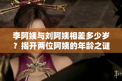李阿姨与刘阿姨相差多少岁？揭开两位阿姨的年龄之谜！