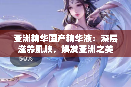 亚洲精华国产精华液：深层滋养肌肤，焕发亚洲之美