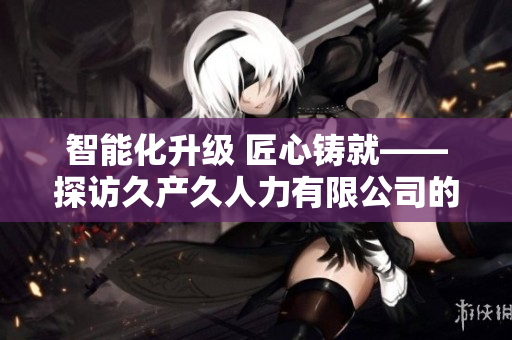 智能化升级 匠心铸就——探访久产久人力有限公司的前途与发展路径