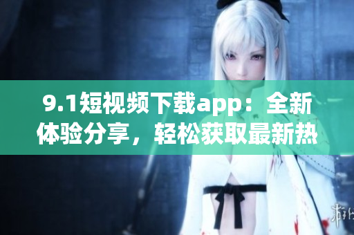 9.1短视频下载app：全新体验分享，轻松获取最新热门短视频(1)