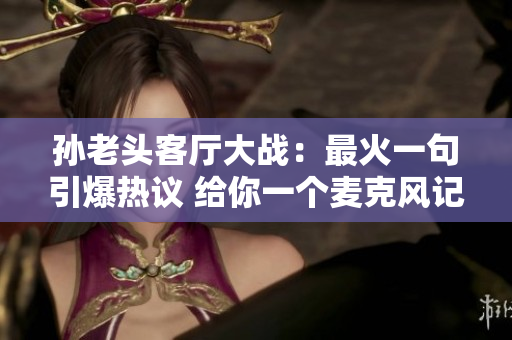 孙老头客厅大战：最火一句引爆热议 给你一个麦克风记者细细数落