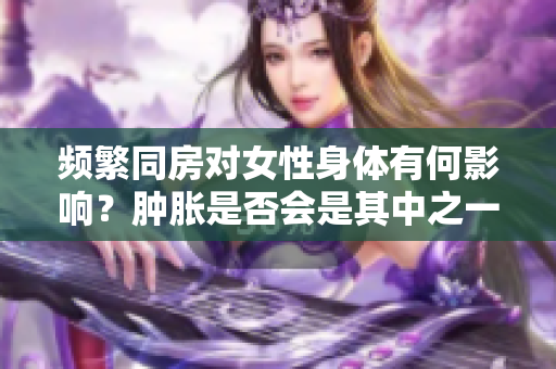 频繁同房对女性身体有何影响？肿胀是否会是其中之一？