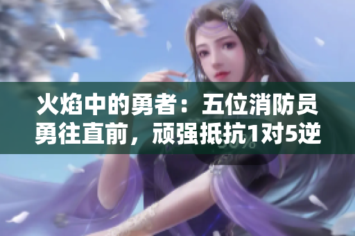 火焰中的勇者：五位消防员勇往直前，顽强抵抗1对5逆境