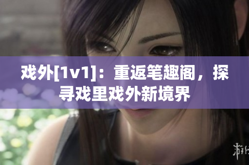 戏外[1v1]：重返笔趣阁，探寻戏里戏外新境界