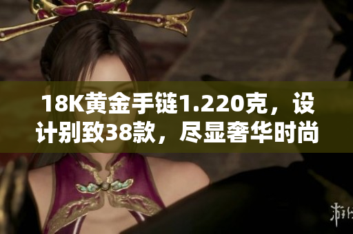 18K黄金手链1.220克，设计别致38款，尽显奢华时尚