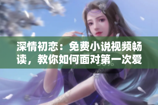 深情初恋：免费小说视频畅读，教你如何面对第一次爱的人