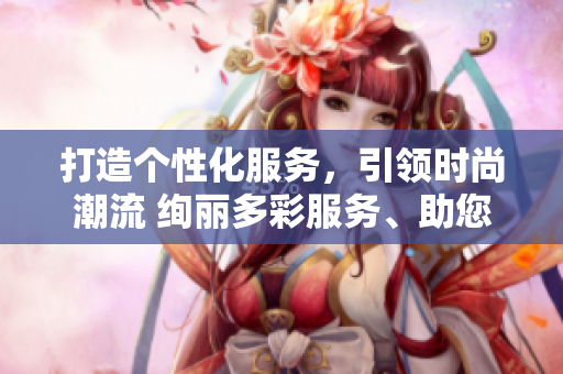 打造个性化服务，引领时尚潮流 绚丽多彩服务、助您星辰大海约会 