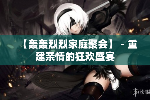 【轰轰烈烈家庭聚会】 - 重建亲情的狂欢盛宴