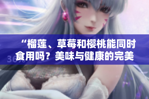 “榴莲、草莓和樱桃能同时食用吗？美味与健康的完美搭配”