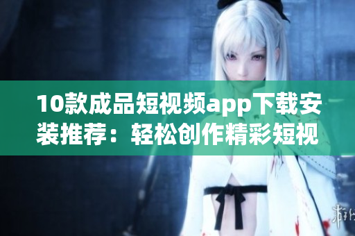10款成品短视频app下载安装推荐：轻松创作精彩短视频