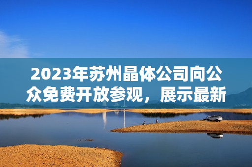 2023年苏州晶体公司向公众免费开放参观，展示最新科技成果