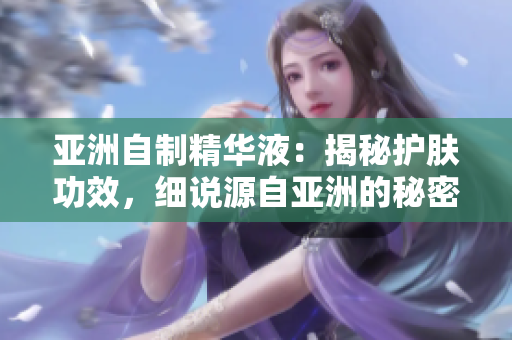 亚洲自制精华液：揭秘护肤功效，细说源自亚洲的秘密配方