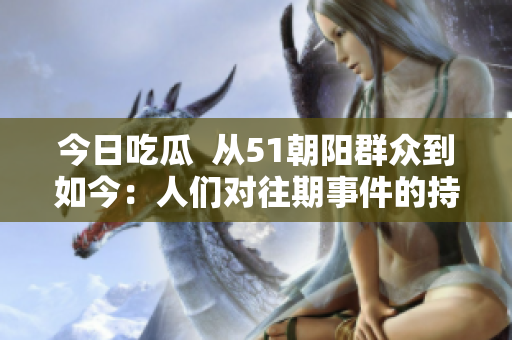 今日吃瓜  从51朝阳群众到如今：人们对往期事件的持续关注