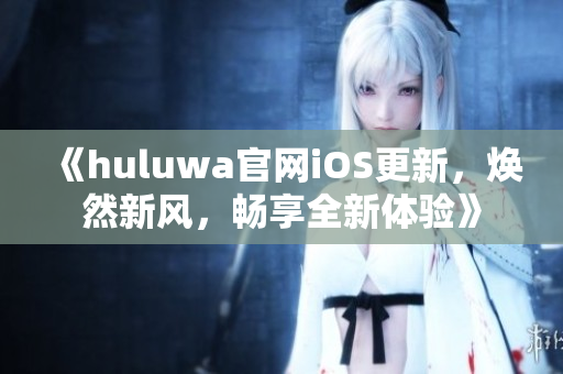 《huluwa官网iOS更新，焕然新风，畅享全新体验》