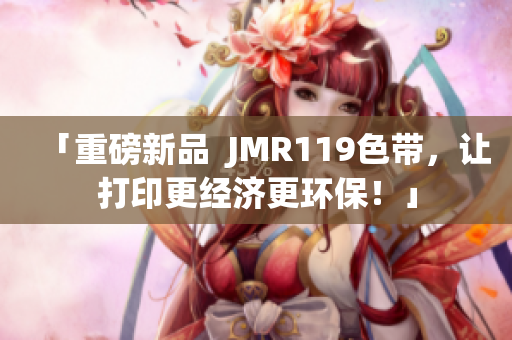 「重磅新品  JMR119色带，让打印更经济更环保！」