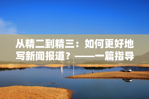 从精二到精三：如何更好地写新闻报道？——一篇指导性文章