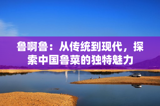 鲁啊鲁：从传统到现代，探索中国鲁菜的独特魅力
