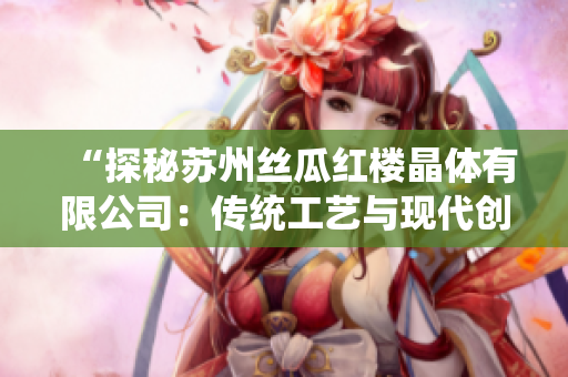 “探秘苏州丝瓜红楼晶体有限公司：传统工艺与现代创新的完美融合”
