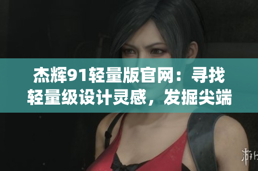 杰辉91轻量版官网：寻找轻量级设计灵感，发掘尖端科技之美(1)