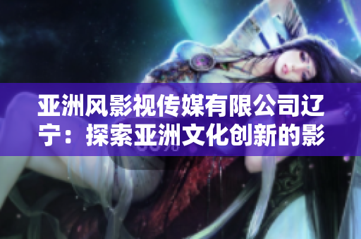 亚洲风影视传媒有限公司辽宁：探索亚洲文化创新的影视力量