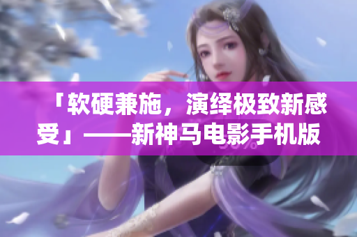 「软硬兼施，演绎极致新感受」——新神马电影手机版重磅上线！