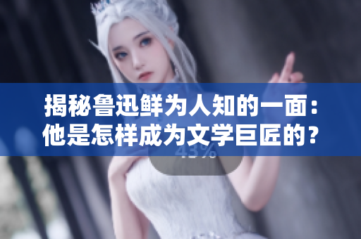 揭秘鲁迅鲜为人知的一面：他是怎样成为文学巨匠的？