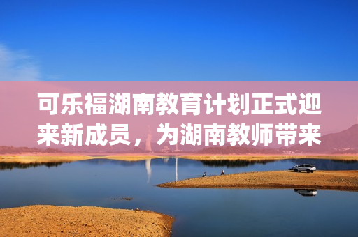 可乐福湖南教育计划正式迎来新成员，为湖南教师带来更多福音(1)