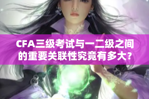 CFA三级考试与一二级之间的重要关联性究竟有多大？