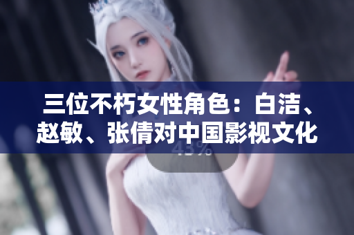 三位不朽女性角色：白洁、赵敏、张倩对中国影视文化的影响力及其经典形象分析